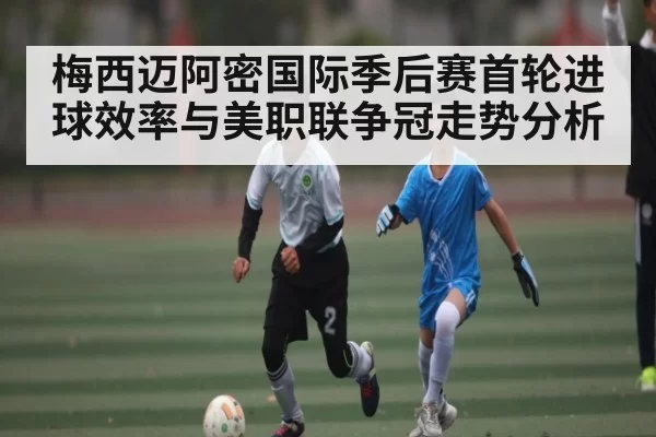 梅西迈阿密国际季后赛首轮进球效率与美职联争冠走势分析